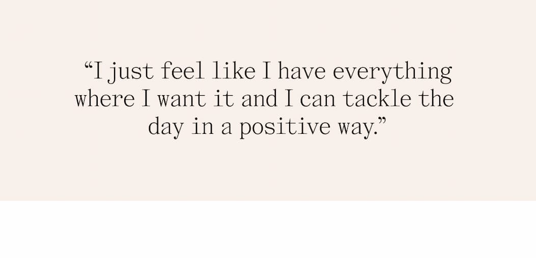"I just feel like I have everything where I want it and I can tackle the day in a positive way."
