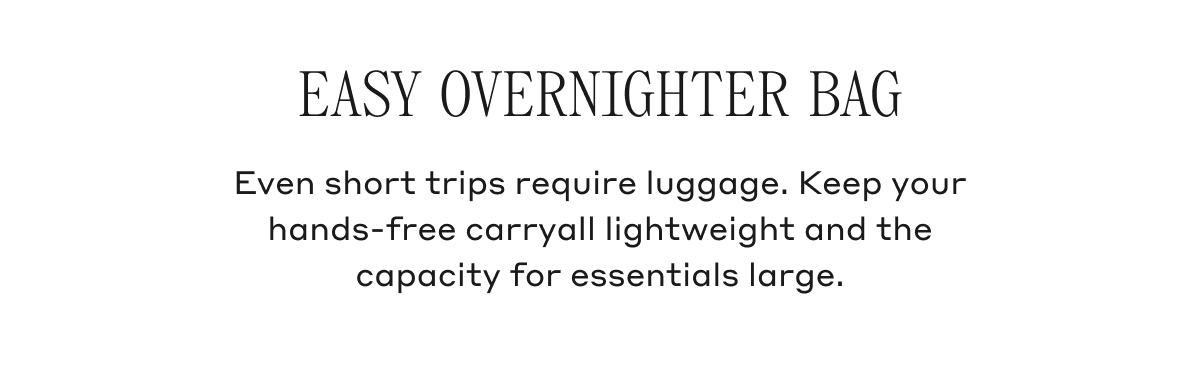 EASY OVERNIGHTER BAG Even short trips require luggage. Keep your hands-free carryall lightweight and the capacity for essentials large.
