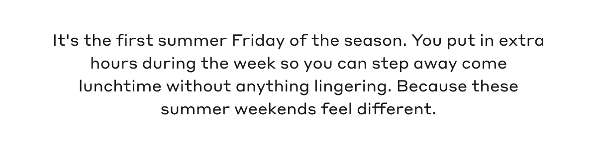 It's the first summer Friday of the season. You put in extra hours during the week so you can step away come lunchtime without anything lingering. Because these summer weekends feel different.