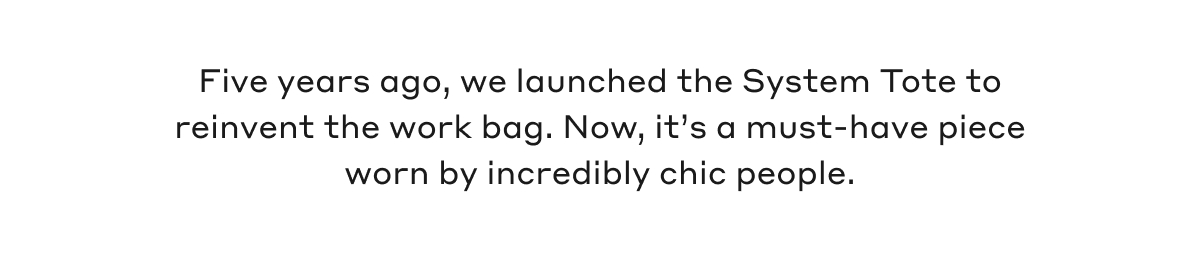 Five years ago, we launched the System Tote to reinvent the work bag. Now, it's a must-have piece worn by incredibly chic people.