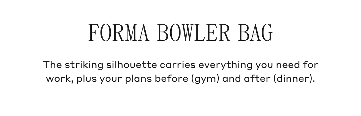 FORMA BOWLER BAG The striking silhouette carries everything you need for work, plus your plans before (gym) and after (dinner).