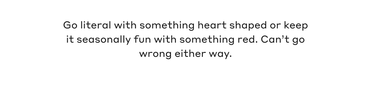 Go literal with something heard shaped or keep it seasonally fun with something red. Can't go wrong either way.