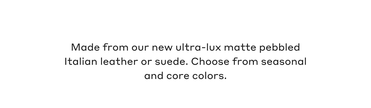 Made from our new ultra-lux matte pebbled Italian leather or suede. Choose from seasonal and core colors.