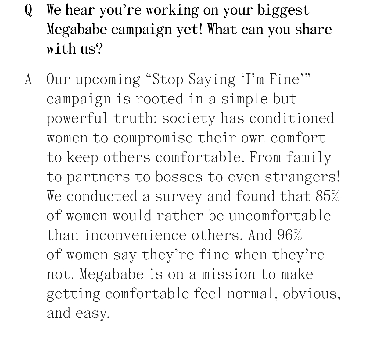 Q. We hear you're working on your biggest Megababe campaign yet! What can you share with us? A. Our upcoming "Stop Saying 'I'm Fine'" campaign is rooted in a simple but powerful truth: society has conditioned women to compromise their own comfort to keep others comfortable. From family to partners to bosses to even strangers! We conducted a survey and found that 85% of women would rather be uncomfortable than inconvenience others. And 96% of women say they're fine when they're not. Megababe is on a mission to make getting comfortable feel normal, obvious, and easy.