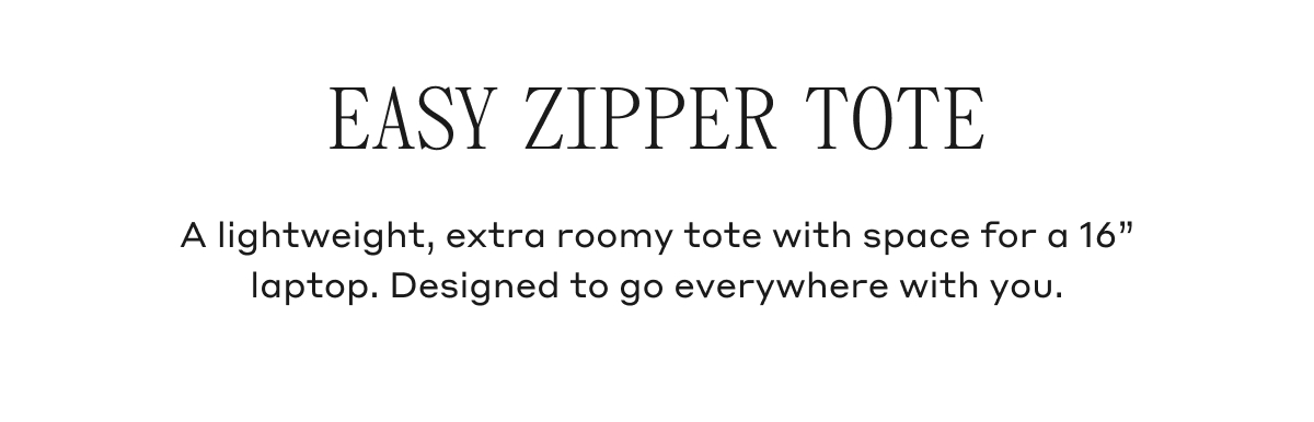 EASY ZIPPER TOTE A lightweight, extra roomy tote with space for a 16" laptop. Designed to go everywhere with you.