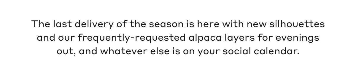The last delivery of the season is here with new silhouettes and our frequently-requested alpaca layers for evenings out, and whatever else is on your social calendar.