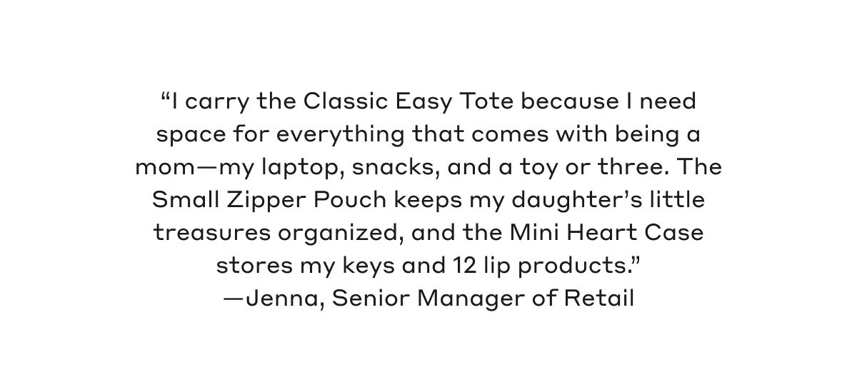 "I carry the Classic Easy Zipper Tote because I need space for everything that comes with being a mom - my laptop, snacks, and a toy or three. The Small Zipper Pouch keeps my daughter's little treasures organized, and the Mini Heart Case stores my keys and 12 lip products"- Jenna, Senior Manager of Retail