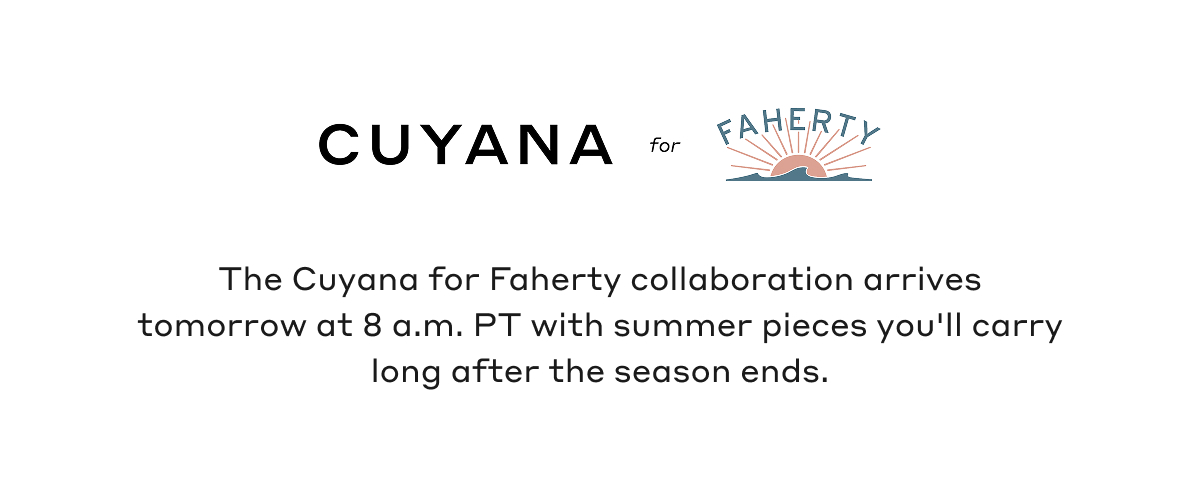 CUYANA for FAHERTY The Cuyana for Faherty collaboration arrives tomorrow at 8 a.m. PT with summer pieces you'll carry long after the season ends.