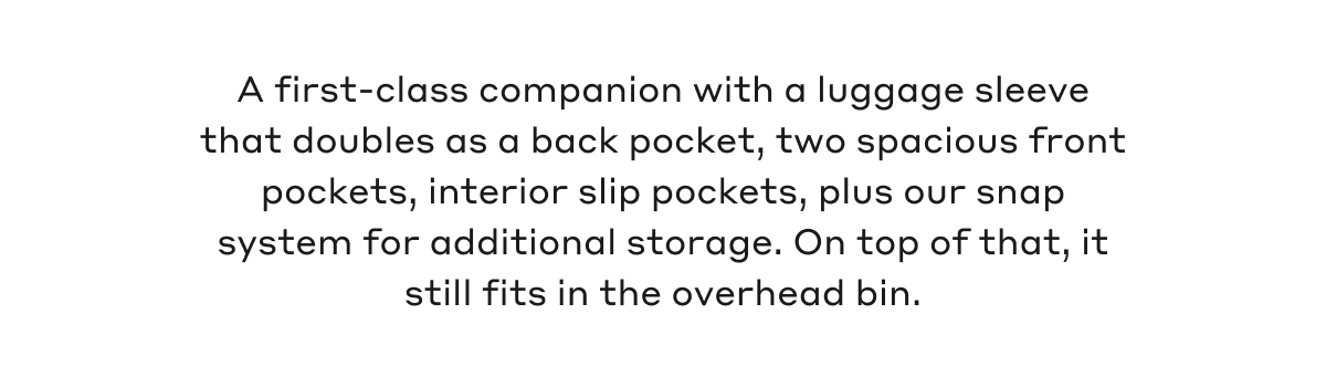 A first-class companion with a luggage sleeve that doubles as a back pocket, two spacious front pockets, interior slip pockets, plus our snap system for additional storage. On top of that, it still fits in the overhead bin.