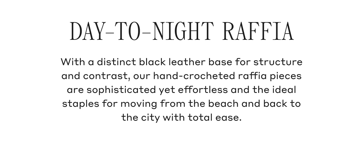 DAY-TO-NIGHT RAFFIA With a distinct black leather base for structure and contrast, our hand-crocheted raffia pieces are sophisticated yet effortless and the ideal staples for moving from the beach and back to back to the city with total ease.