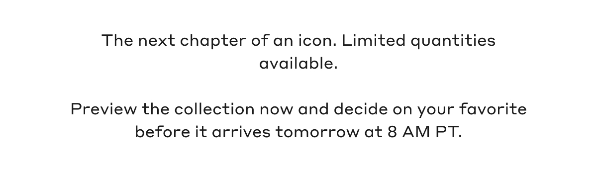 The next chapter of an icon. Limited quantities available. Preview the collection now and deside on your favorite before it arrives tomorrow at 8 AM PT.