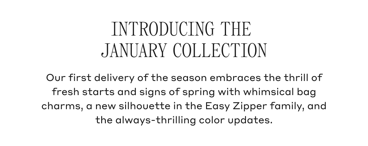 INTRODUCING THE JANUARY COLLECTION Our first delivery of the season embraces the thrill of fresh starts and signs of spring with whimsical bag charms, a new silhouette in the Easy Zipper family, and the always-thrilling color updates.