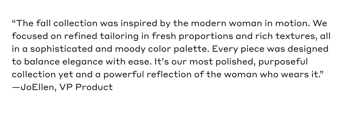 "The fall collection was inspired by the modern woman in motion. We focused on refined tailoring in fresh proportions and rich textures, all in a sophisticated and moody color palette. Every piece was designed to balance elegance with ease. It's our most polished, purposeful collection yet and a powerful reflection of the women who wears it." -JoEllen, VP Product