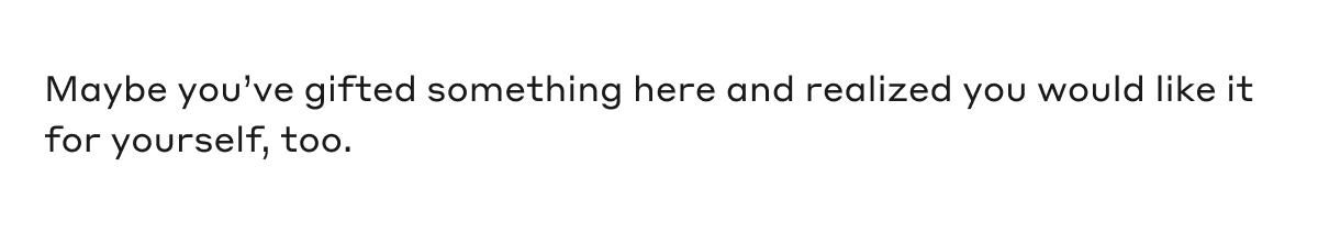 Maybe you've gifted something here and realized you would like it for yourself, too.