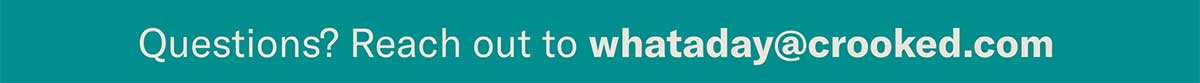 Questions? Reach out to whataday@crooked.com See you in your inbox tonight, — The WAD Team