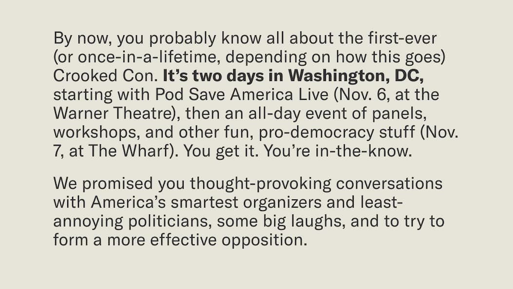 By now, you probably know all about the first-ever (or once-in-a-lifetime, depending on how this goes) Crooked Con. It’s two days in Washington, DC, starting with Pod Save America Live (Nov. 6, at the Warner Theatre), then an all-day event of panels, workshops, and other fun, pro-democracy stuff (Nov. 7, at The Wharf).