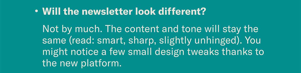 Will the newsletter look different? | Not by much. The content and tone will stay the same (read: smart, sharp, slightly unhinged). You might notice a few small design tweaks thanks to the new platform.
