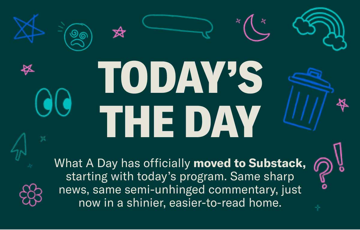 Today’s the Day | What A Day has officially moved to Substack, starting with today’s program. Same sharp news, same semi-unhinged commentary, just now in a shinier, easier-to-read home.