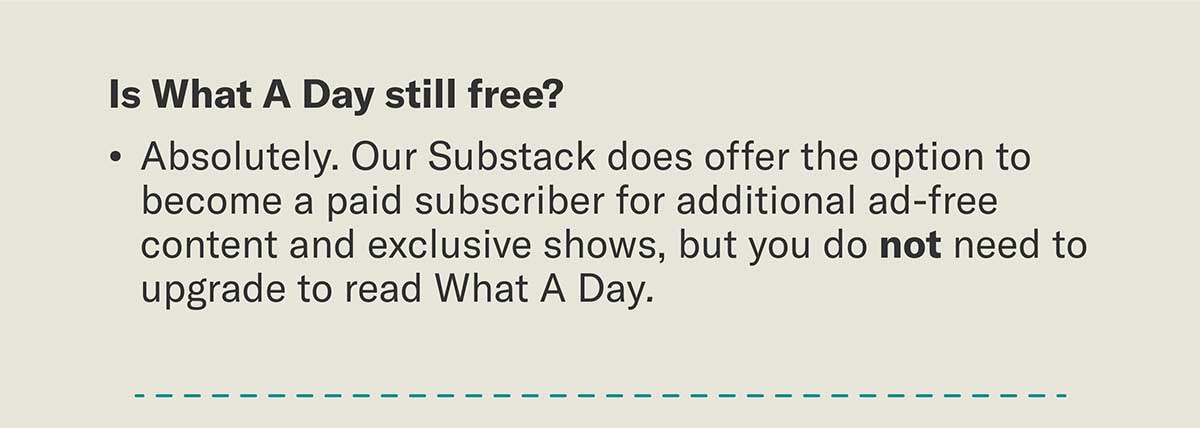 Is What A Day still free?  Absolutely. Our Substack does offer the option to become a paid subscriber for additional ad-free content and exclusive shows, but you do not need to upgrade to read What A Day.