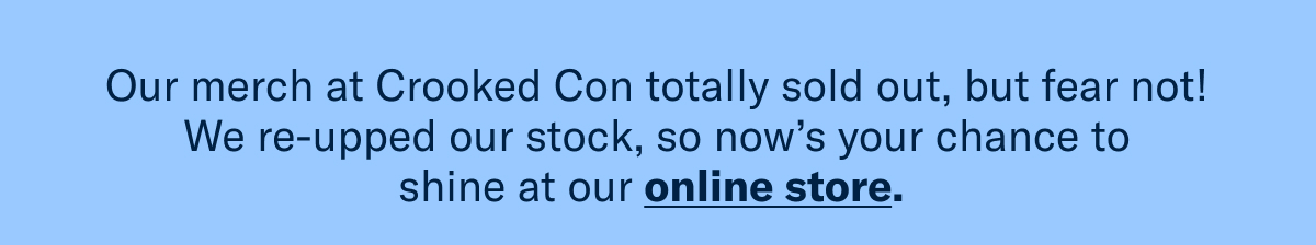 Our merch at Crooked Con totally sold out, but fear not! We re-upped our stock, so now’s your chance to shine at our online store. 