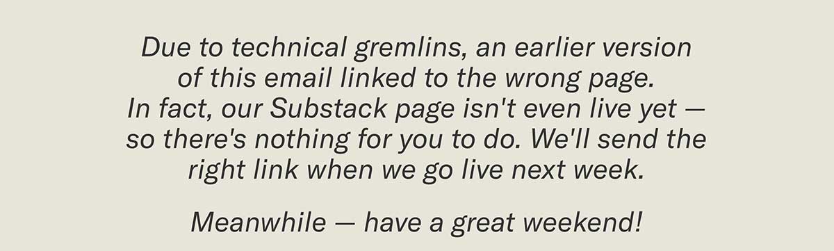 Due to technical gremlins, an earlier version of this email linked to the wrong page.  In fact, our Substack page isn't even live yet — so there's nothing for you to do.  We'll send the right link when we go live next week. Meanwhile — have a great weekend!
