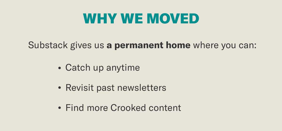 WHY WE MOVED | Substack gives us a permanent home where you can: • Catch up anytime • Revisit past issues • Find more Crooked content
