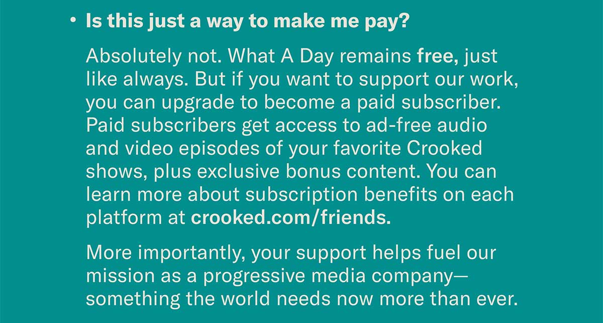 Is this just a way to make me pay? Absolutely not. What A Day remains free, just like always. But if you want to support our work, you can upgrade to become a paid subscriber. Paid subscribers get access to ad-free audio and video episodes of your favorite Crooked shows, plus exclusive bonus content. You can learn more about subscription benefits on each platform at crooked.com/friends. More importantly, your support helps fuel our mission as a progressive media company—something the world needs now more than ever.