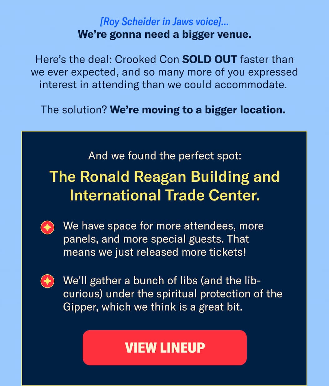 We’re gonna need a bigger venue. Here’s the deal: Crooked Con SOLD OUT faster than we ever expected, and so many more of you expressed interest in attending than we could accommodate. The solution? We’re moving to a bigger location.  The Ronald Reagan Building and International Trade Center.