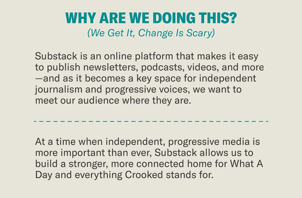 Why Are We Doing This? (We Get It, Change Is Scary) | Substack is an online platform that makes it easy to publish newsletters, podcasts, videos, and more—and as it becomes a key space for independent journalism and progressive voices, we want to meet our audience where they are. | At a time when independent, progressive media is more important than ever, Substack allows us to build a stronger, more connected home for What A Day and everything Crooked stands for.