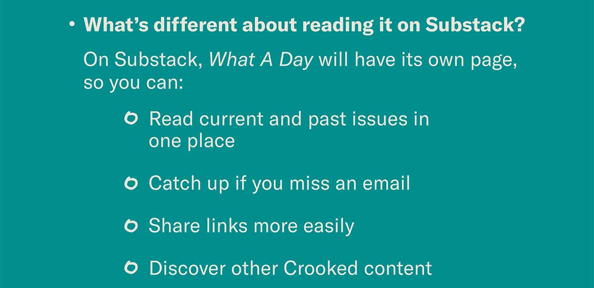 What’s different about reading it on Substack? On Substack, What A Day will have its own page, so you can: • Read current and past issues in one place • Catch up if you miss an email • Share links more easily • Discover other Crooked content