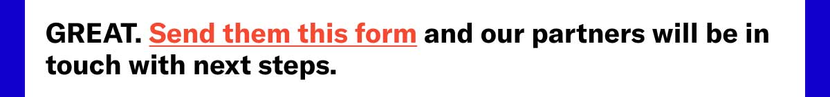 GREAT. Send them this form and our partners will be in touch with next steps.