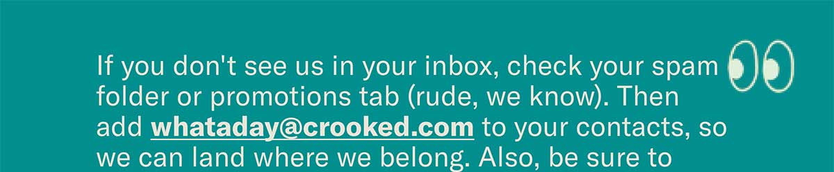 If you don’t see us in your inbox, check spam or your promotions tab (rude, we know) and add whataday@crooked.com to your contacts so we land where we belong, then bookmark crooked.com/substack.