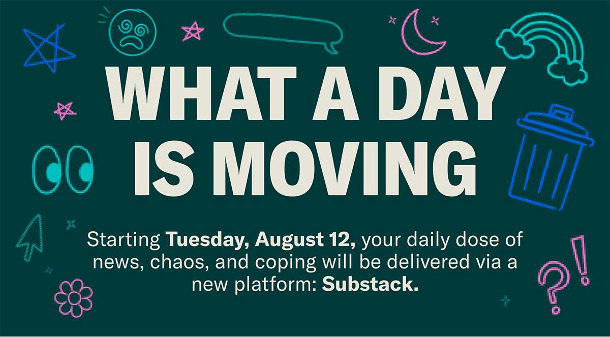 What A Day is moving | Starting Tuesday, August 12, your daily dose of news, chaos, and coping will be delivered via a new platform: Substack.