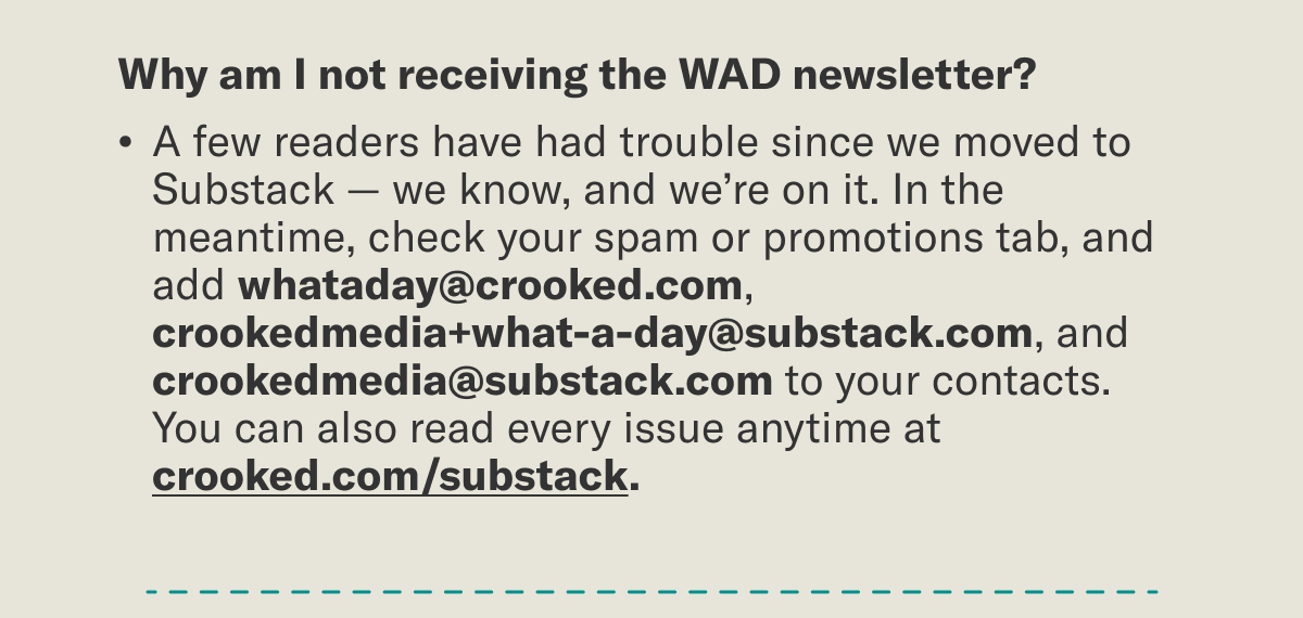 Why am I not receiving the email?  A few readers have had trouble since we moved to Substack — we know, and we’re on it. In the meantime, check your spam or promotions tab, and add whataday@crooked.com and crookedmedia+what-a-day@substack.com, and crookedmedia@substack.com, to your contacts. You can also read every issue anytime at crooked.com/substack.