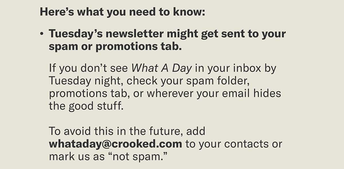 Here’s what you need to know: Tuesday’s newsletter might get sent to your spam or promotions tab. If you don’t see What A Day in your inbox by Tuesday night, check your spam folder, promotions tab, or wherever your email hides the good stuff. To avoid this in the future, add whataday@crooked.com to your contacts or mark us as “not spam.”