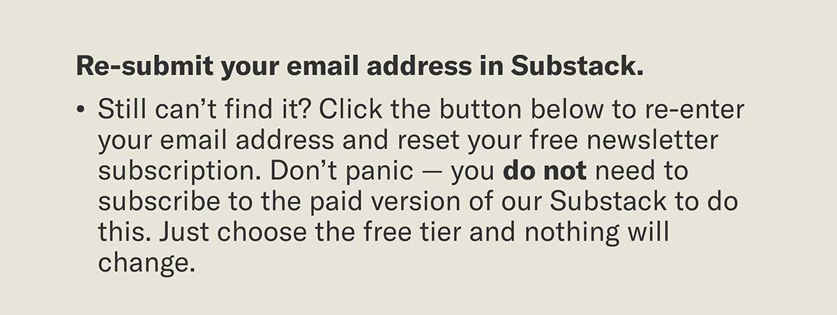 Re-submit your email in Substack. Still can’t find it? Click the button below to re-enter your email address and reset your free newsletter subscription. Don’t panic — you do not need to subscribe to the paid version of our Substack to do this. Just choose the free tier and nothing will change.