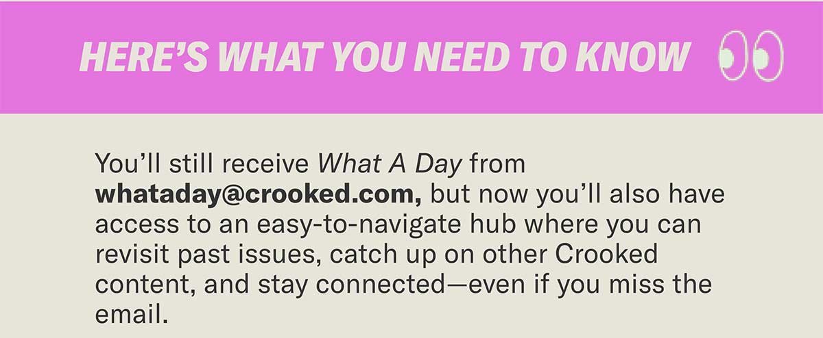Here’s what you need to know | You’ll still receive What A Day from whataday@crooked.com, but now you’ll also have access to an easy-to-navigate hub where you can revisit past issues, catch up on other Crooked content, and stay connected—even if you miss the email.