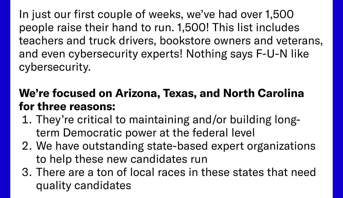 In just our first couple of weeks, we’ve had over 1,500 people raise their hand to run. 1,500! This list includes teachers and truck drivers, bookstore owners and veterans, and even cybersecurity experts! Nothing says F-U-N like cybersecurity. We’re focused on Arizona, Texas, and North Carolina for three reasons: 1. They’re critical to maintaining and/or building long-term Democratic power at the federal level 2. We have outstanding state-based expert organizations to help these new candidates run 3. There are a ton of local races in these states that need quality candidates