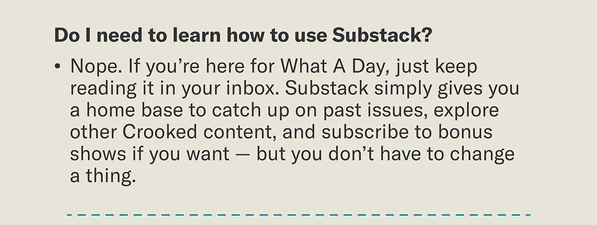 Do I need to learn how to use Substack? Nope. If you’re here for What A Day, just keep reading it in your inbox. Substack simply gives us a home base to catch up on past issues, explore other Crooked content, and subscribe to bonus shows if you want — but you don’t have to change a thing.