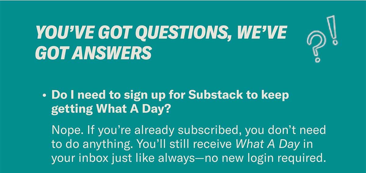 You’ve Got Questions, We’ve Got Answers | Do I need to sign up for Substack to keep getting What A Day? Nope. If you’re already subscribed, you don’t need to do anything. You’ll still receive What A Day in your inbox just like always—no new login required.