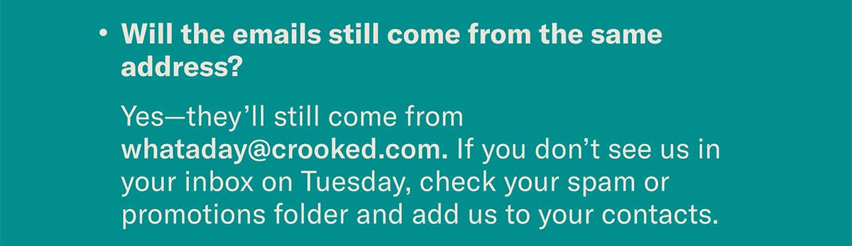Will the emails still come from the same address? Yes—they’ll still come from whataday@crooked.com. If you don’t see us in your inbox on Tuesday, check your spam or promotions folder and add us to your contacts.