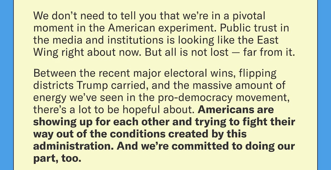 We don’t need to tell you that we’re in a pivotal moment in the American experiment. Public trust in the media and institutions is looking like the East Wing right about now. But all is not lost — far from it.
