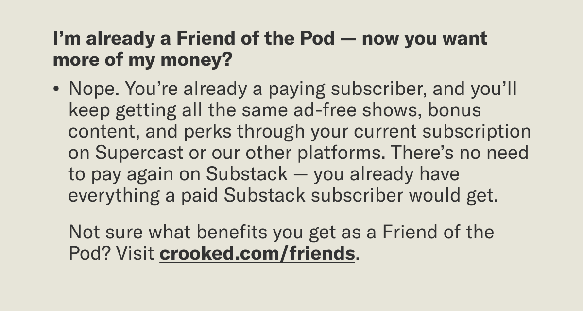 I’m already a Friend of the Pod — now you want more of my money?  Nope. You’re already a paying subscriber, and you’ll keep getting all the same ad-free shows, bonus content, and perks through your current subscription on Supercast or our other platforms. There’s no need to pay again on Substack — you already have everything a paid Substack subscriber would get.