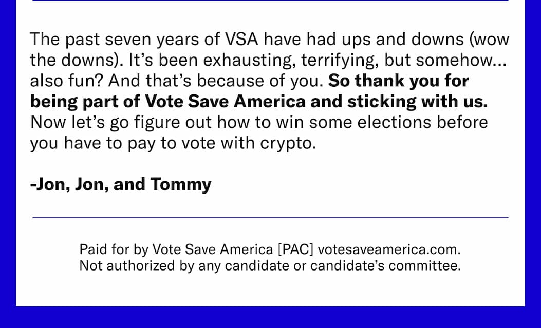 The past seven years of VSA have had ups and downs (wow the downs). It’s been exhausting, terrifying, but somehow… also fun? And that’s because of you. So thank you for being part of Vote Save America and sticking with us. 