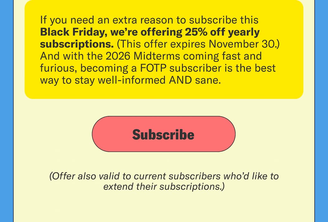 If you need an extra reason to subscribe, this Black Friday, we’re offering 25% off subscriptions for a full year through November 30th. And with the 2026 Midterms coming fast and furious, becoming a FOTP subscriber is the best way to stay well-informed AND sane.