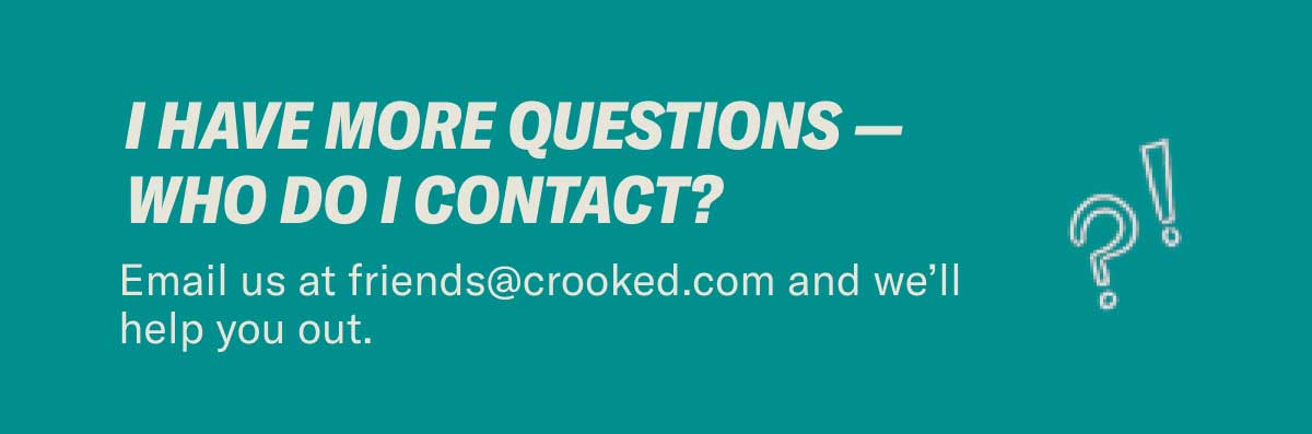 I have more questions — who do I contact? Email us at friends@crooked.com and we’ll help you out.