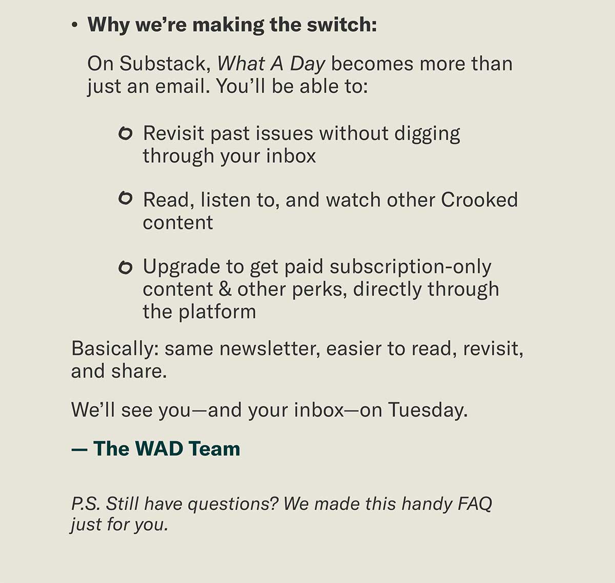 Why we’re making the switch: On Substack, What A Day becomes more than just an email. You’ll be able to: • Revisit past issues without digging through your inbox • Read, listen to, and watch other Crooked content • Upgrade to get paid subscription-only content & other perks, directly through the platform | Basically: same newsletter, easier to read, revisit, and share. We’ll see you—and your inbox—on Tuesday. — The WAD Team | P.S. Still have questions? We made this handy FAQ just for you.