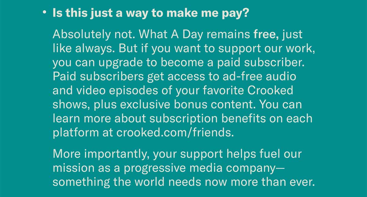 Is this just a way to make me pay? Absolutely not. What A Day remains free, just like always. But if you want to support our work, you can upgrade to become a paid subscriber. Paid subscribers get access to ad-free audio and video episodes of your favorite Crooked shows, plus exclusive bonus content. You can learn more about subscription benefits on each platform at crooked.com/friends. More importantly, your support helps fuel our mission as a progressive media company—something the world needs now more than ever.