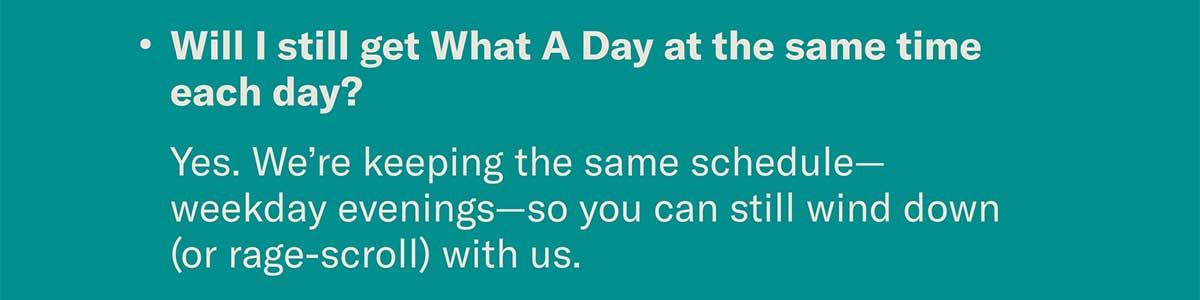 Will I still get What A Day at the same time each day? Yes. We’re keeping the same schedule—weekday evenings—so you can still wind down (or rage-scroll) with us.