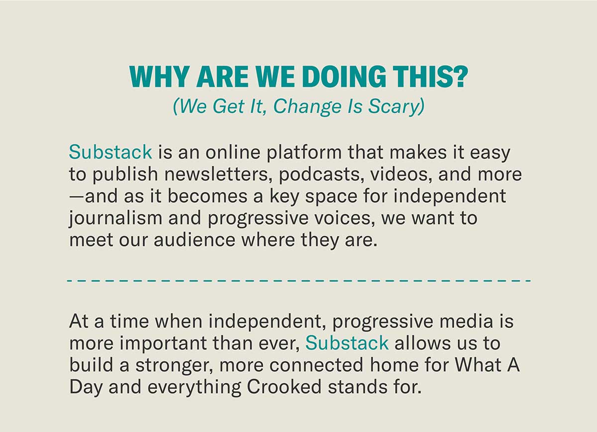 Why Are We Doing This? (We Get It, Change Is Scary) | Substack is an online platform that makes it easy to publish newsletters, podcasts, videos, and more—and as it becomes a key space for independent journalism and progressive voices, we want to meet our audience where they are. | At a time when independent, progressive media is more important than ever, Substack allows us to build a stronger, more connected home for What A Day and everything Crooked stands for.
